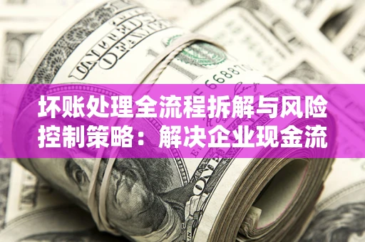 武汉坏账处理全流程拆解与风险控制策略：解决企业现金流顽疾的实战指南